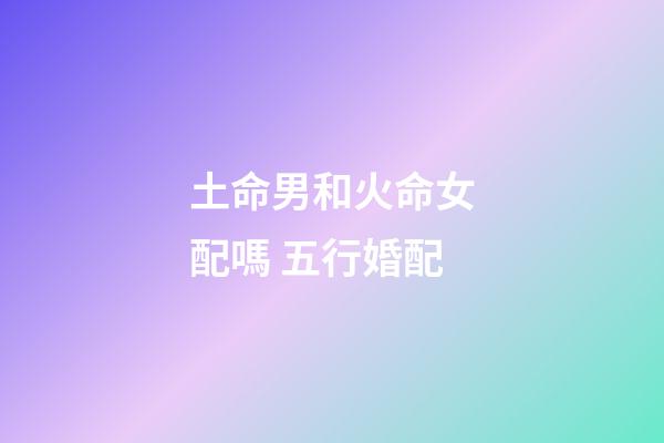 土命男和火命女配嗎 五行婚配